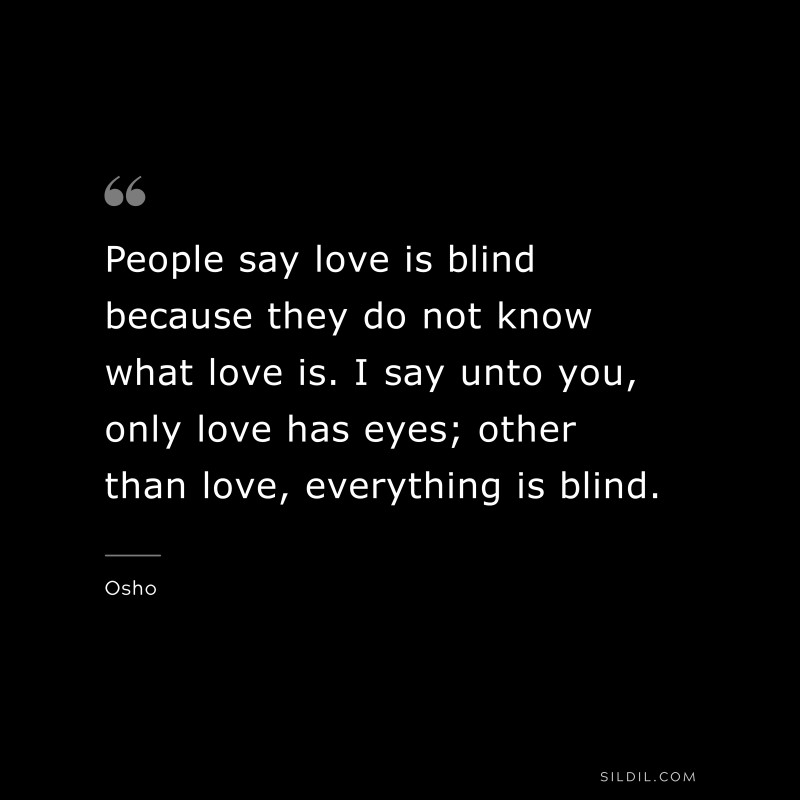 People say love is blind because they do not know what love is. I say unto you, only love has eyes; other than love, everything is blind. ― Osho