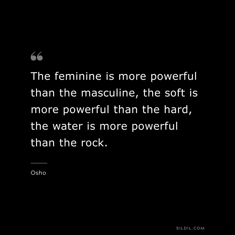 The feminine is more powerful than the masculine, the soft is more powerful than the hard, the water is more powerful than the rock. ― Osho