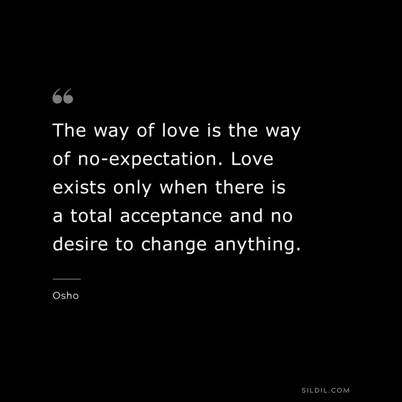 The way of love is the way of no-expectation. Love exists only when there is a total acceptance and no desire to change anything. ― Osho