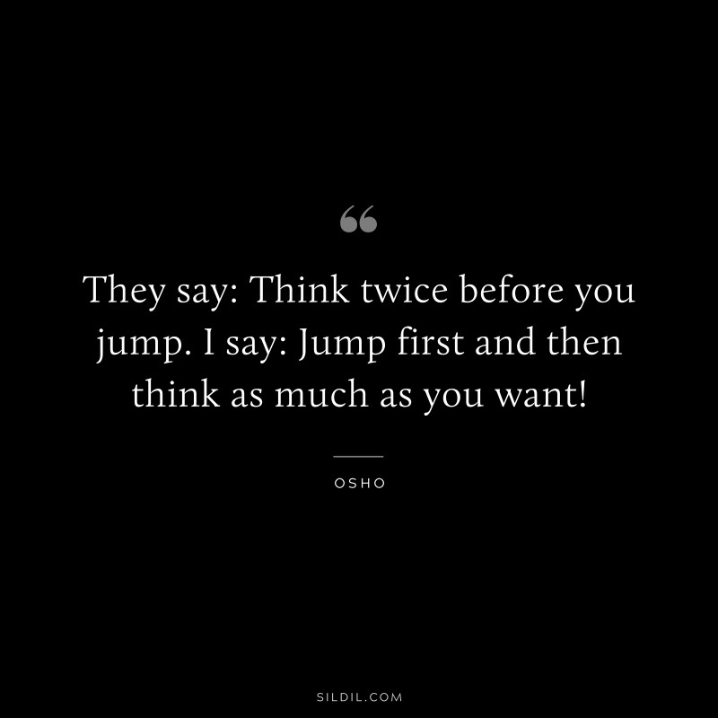 They say: Think twice before you jump. I say: Jump first and then think as much as you want! ― Osho