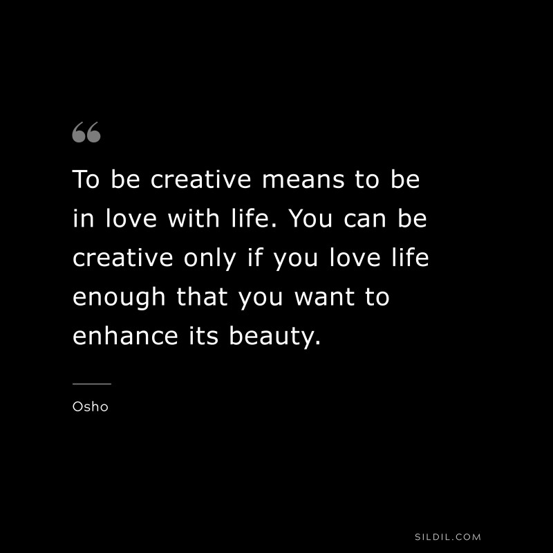To be creative means to be in love with life. You can be creative only if you love life enough that you want to enhance its beauty. ― Osho