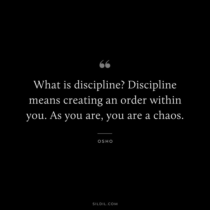 What is discipline? Discipline means creating an order within you. As you are, you are a chaos. ― Osho
