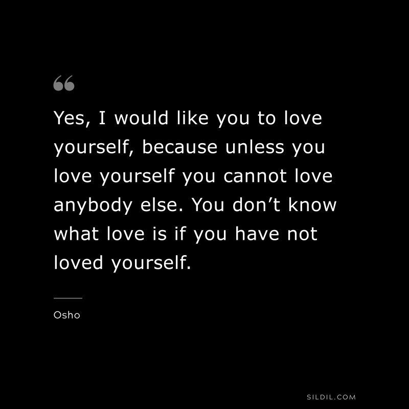 Yes, I would like you to love yourself, because unless you love yourself you cannot love anybody else. You don’t know what love is if you have not loved yourself. ― Osho
