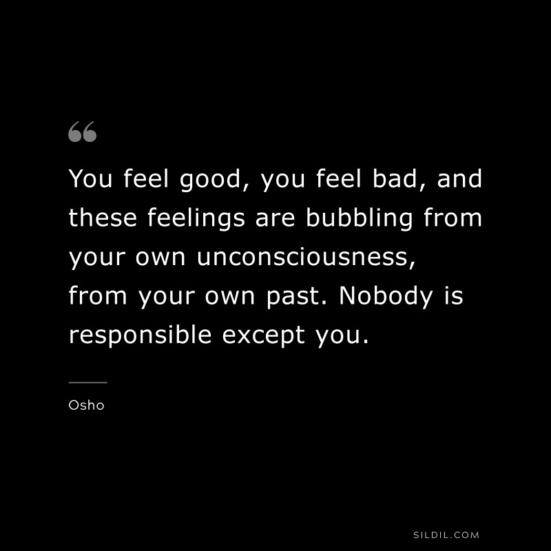 You feel good, you feel bad, and these feelings are bubbling from your own unconsciousness, from your own past. Nobody is responsible except you. ― Osho