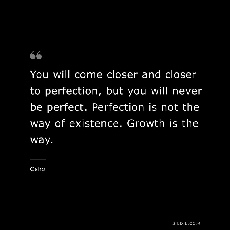 You will come closer and closer to perfection, but you will never be perfect. Perfection is not the way of existence. Growth is the way. ― Osho