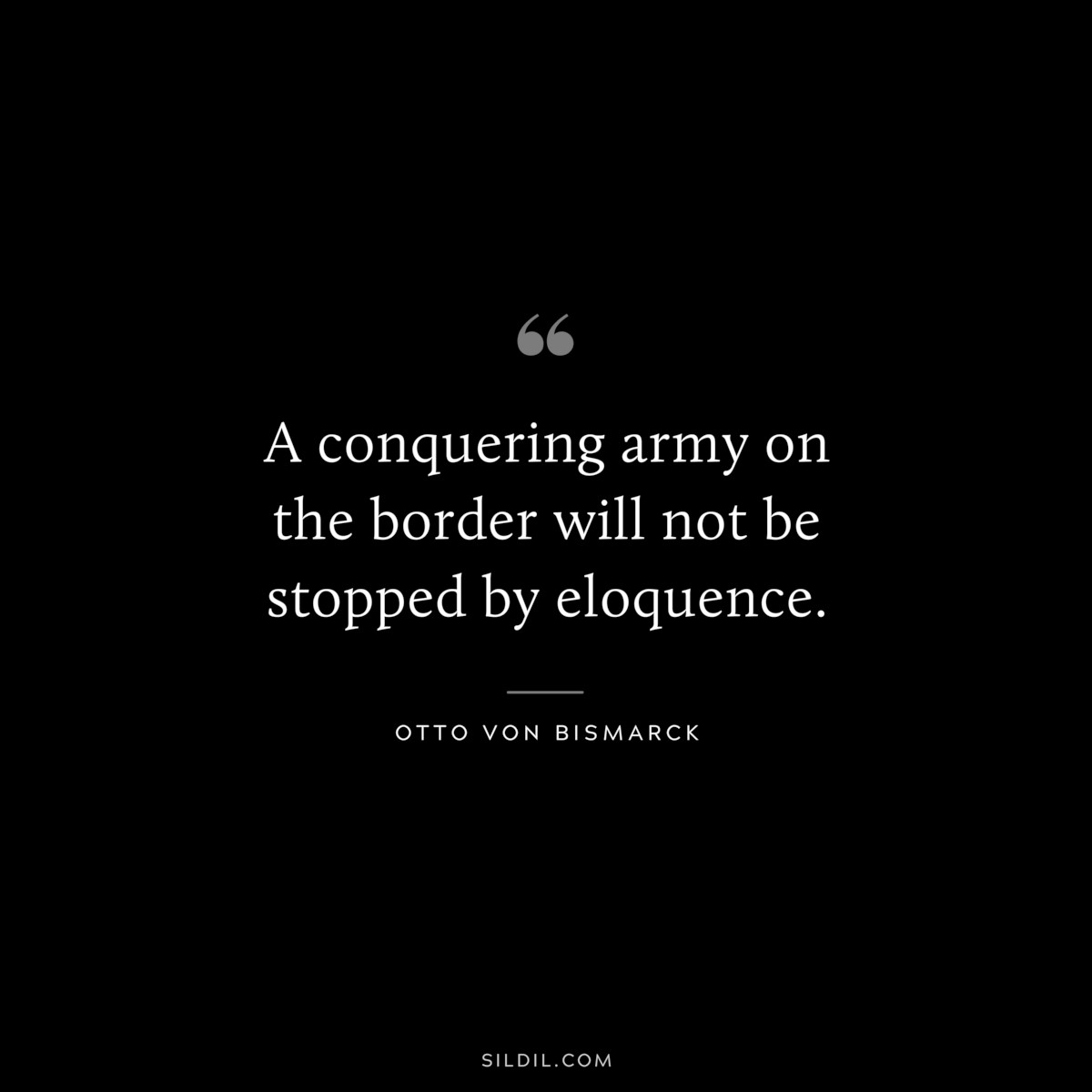 A conquering army on the border will not be stopped by eloquence. ― Otto von Bismarck