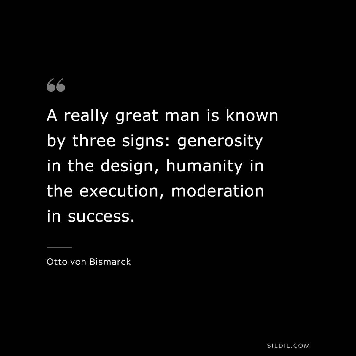 A really great man is known by three signs: generosity in the design, humanity in the execution, moderation in success. ― Otto von Bismarck