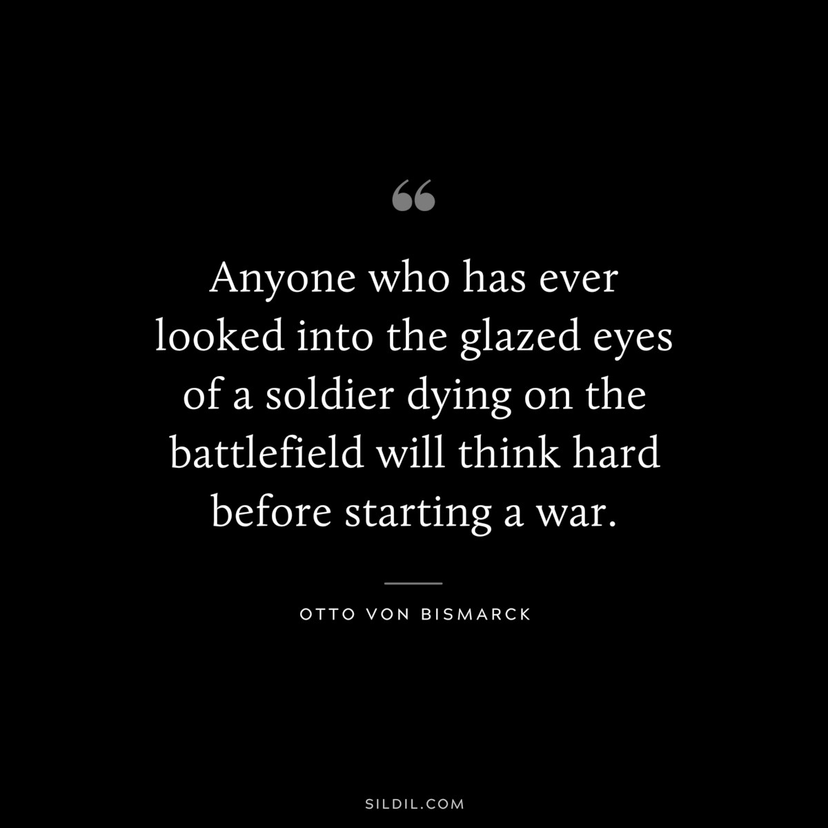 Anyone who has ever looked into the glazed eyes of a soldier dying on the battlefield will think hard before starting a war. ― Otto von Bismarck