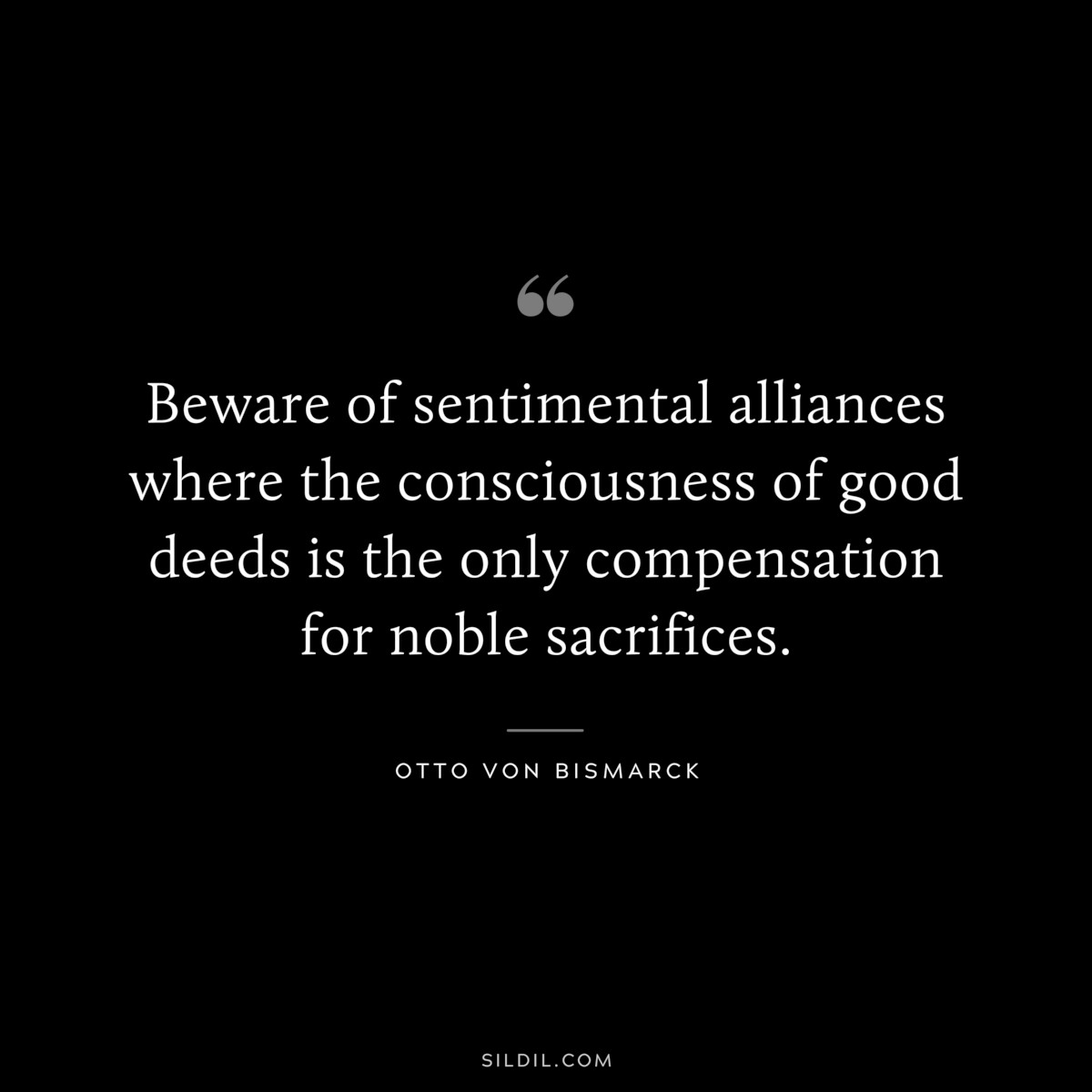 Beware of sentimental alliances where the consciousness of good deeds is the only compensation for noble sacrifices. ― Otto von Bismarck