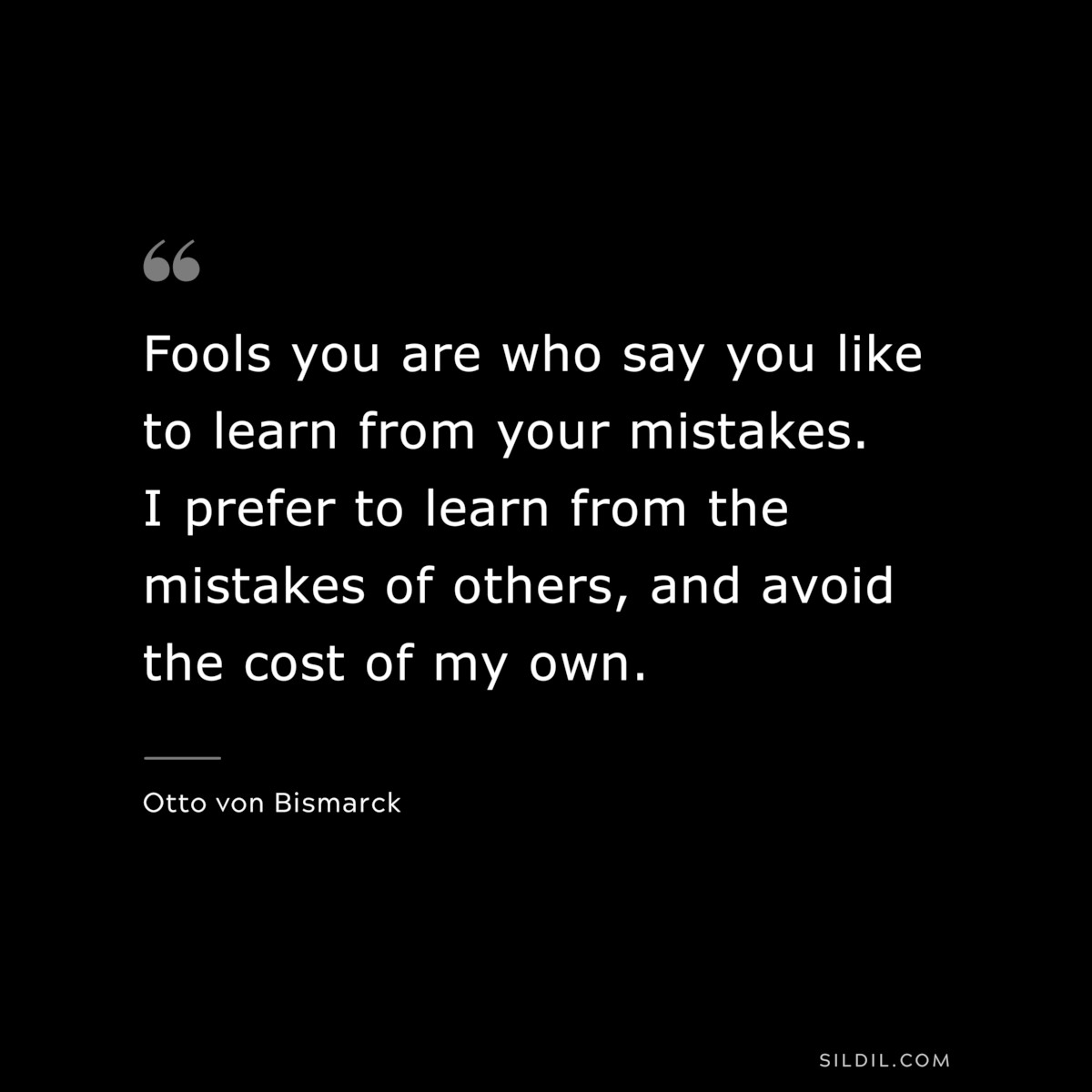 Fools you are who say you like to learn from your mistakes. I prefer to learn from the mistakes of others, and avoid the cost of my own. ― Otto von Bismarck