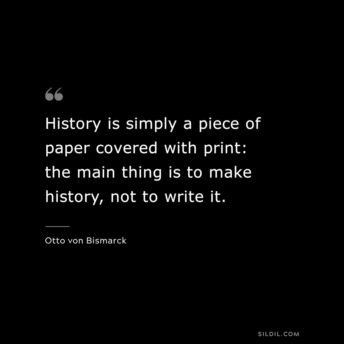 History is simply a piece of paper covered with print: the main thing is to make history, not to write it. ― Otto von Bismarck