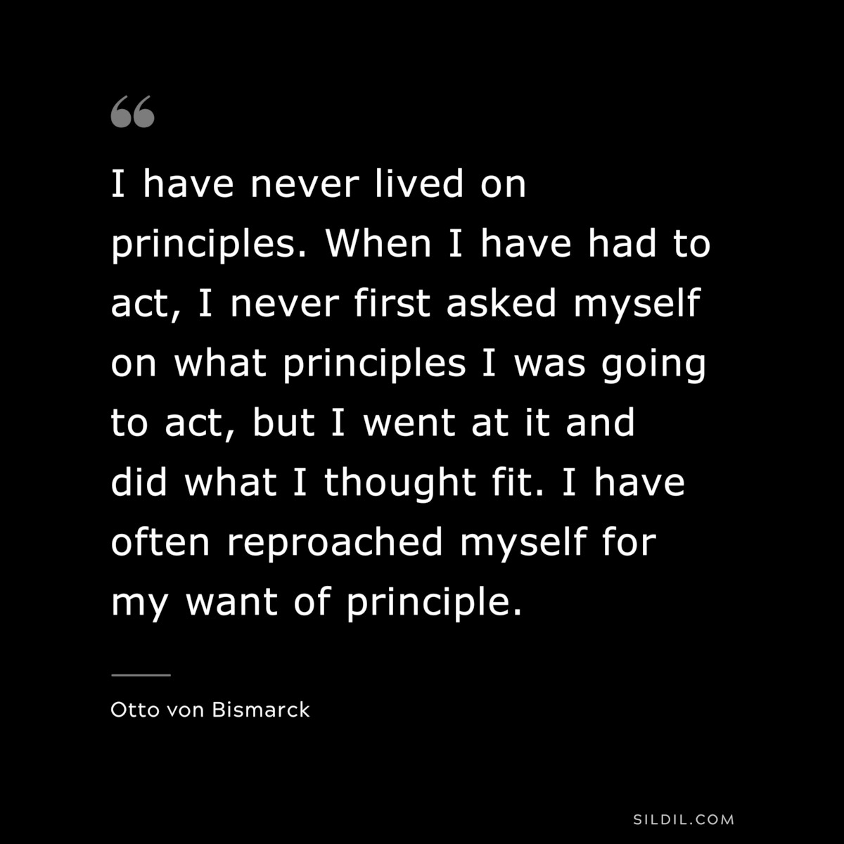I have never lived on principles. When I have had to act, I never first asked myself on what principles I was going to act, but I went at it and did what I thought fit. I have often reproached myself for my want of principle. ― Otto von Bismarck