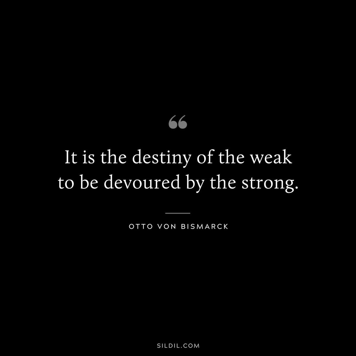 It is the destiny of the weak to be devoured by the strong. ― Otto von Bismarck