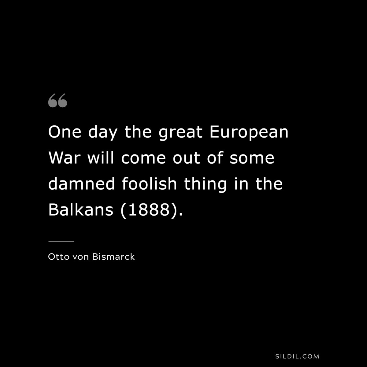 One day the great European War will come out of some damned foolish thing in the Balkans (1888). ― Otto von Bismarck