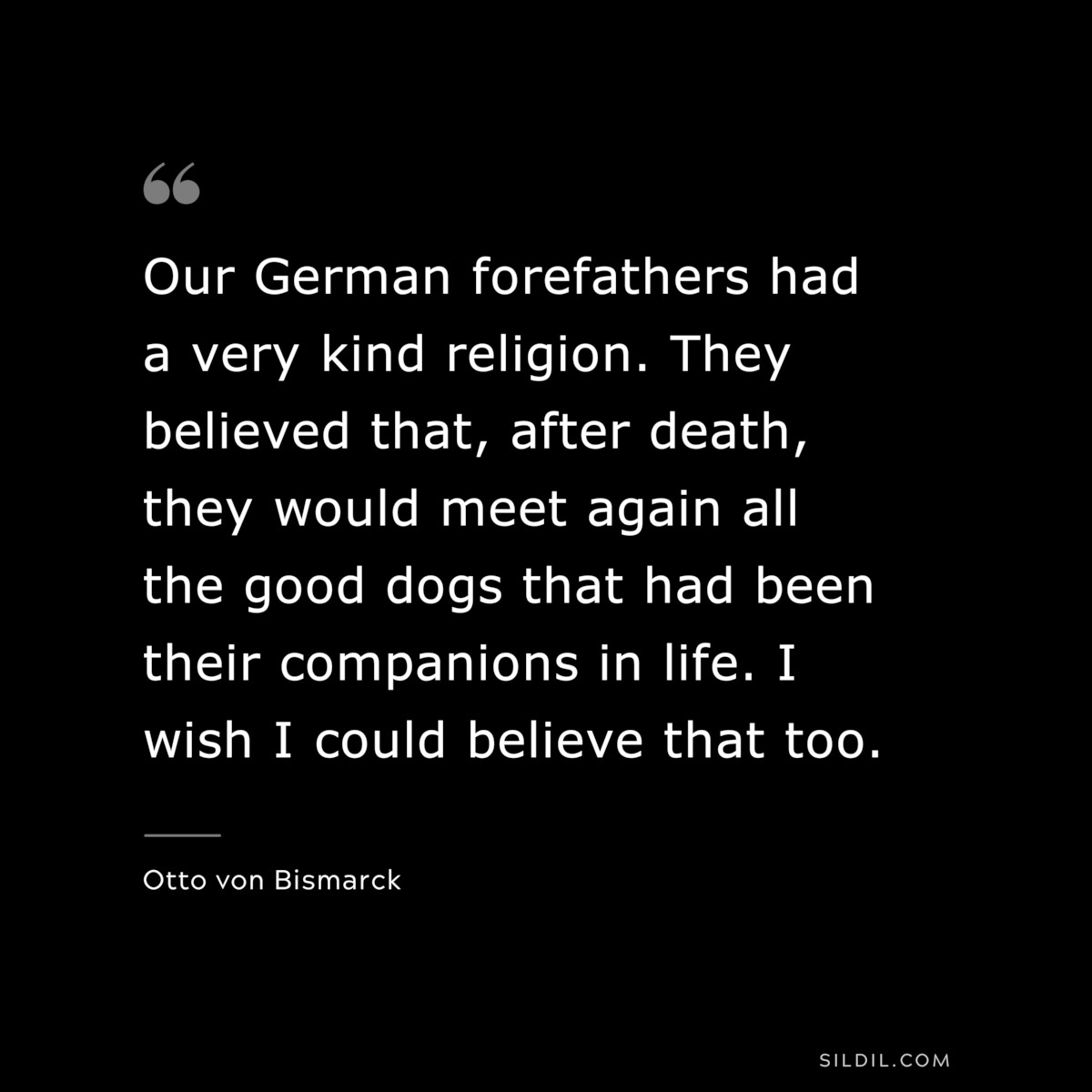 Our German forefathers had a very kind religion. They believed that, after death, they would meet again all the good dogs that had been their companions in life. I wish I could believe that too. ― Otto von Bismarck