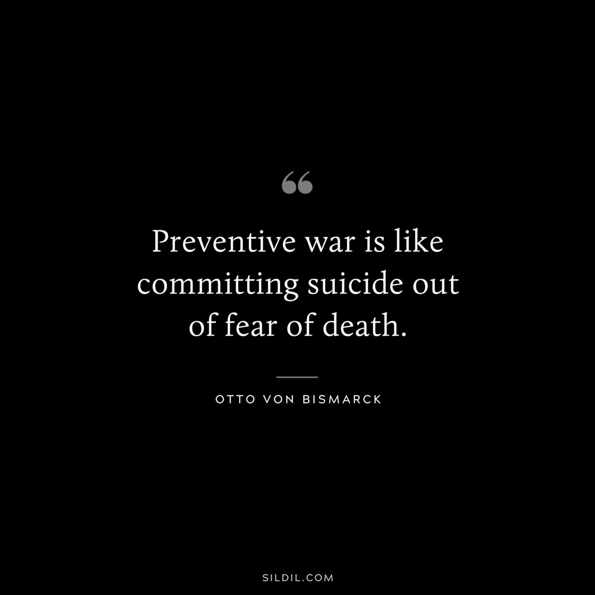 Preventive war is like committing suicide out of fear of death. ― Otto von Bismarck