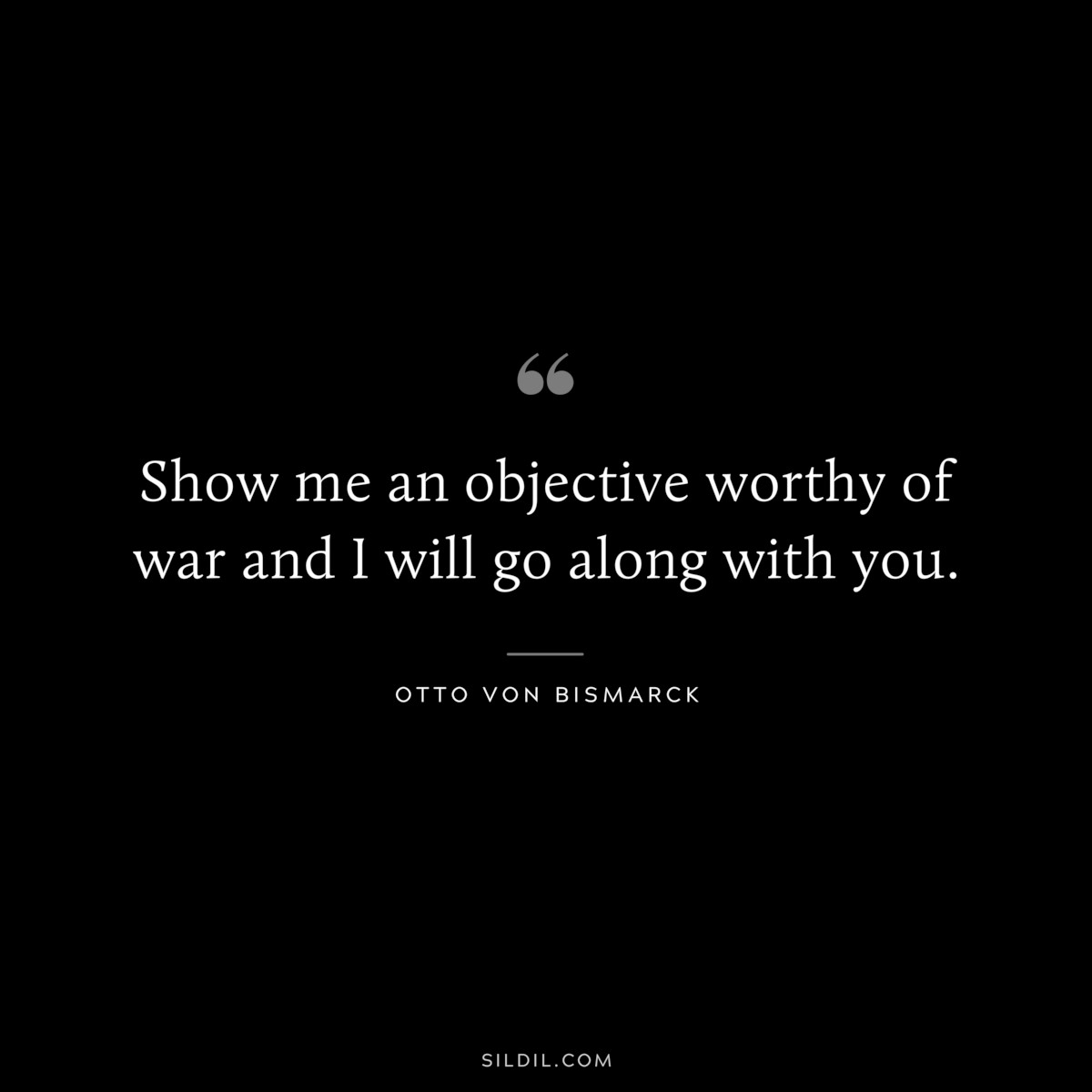 Show me an objective worthy of war and I will go along with you. ― Otto von Bismarck
