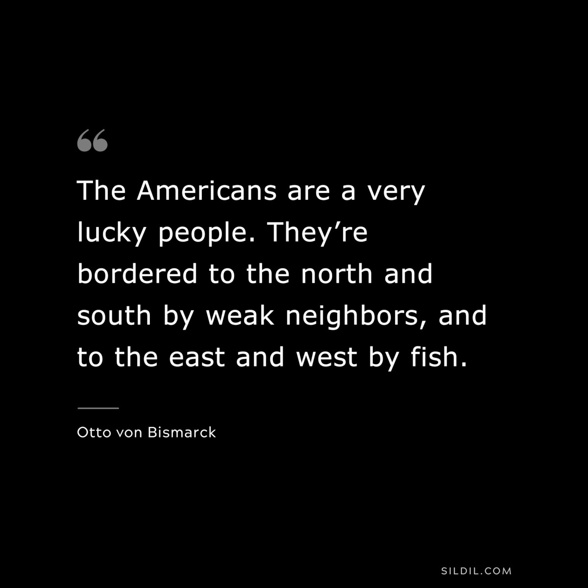 The Americans are a very lucky people. They’re bordered to the north and south by weak neighbors, and to the east and west by fish. ― Otto von Bismarck
