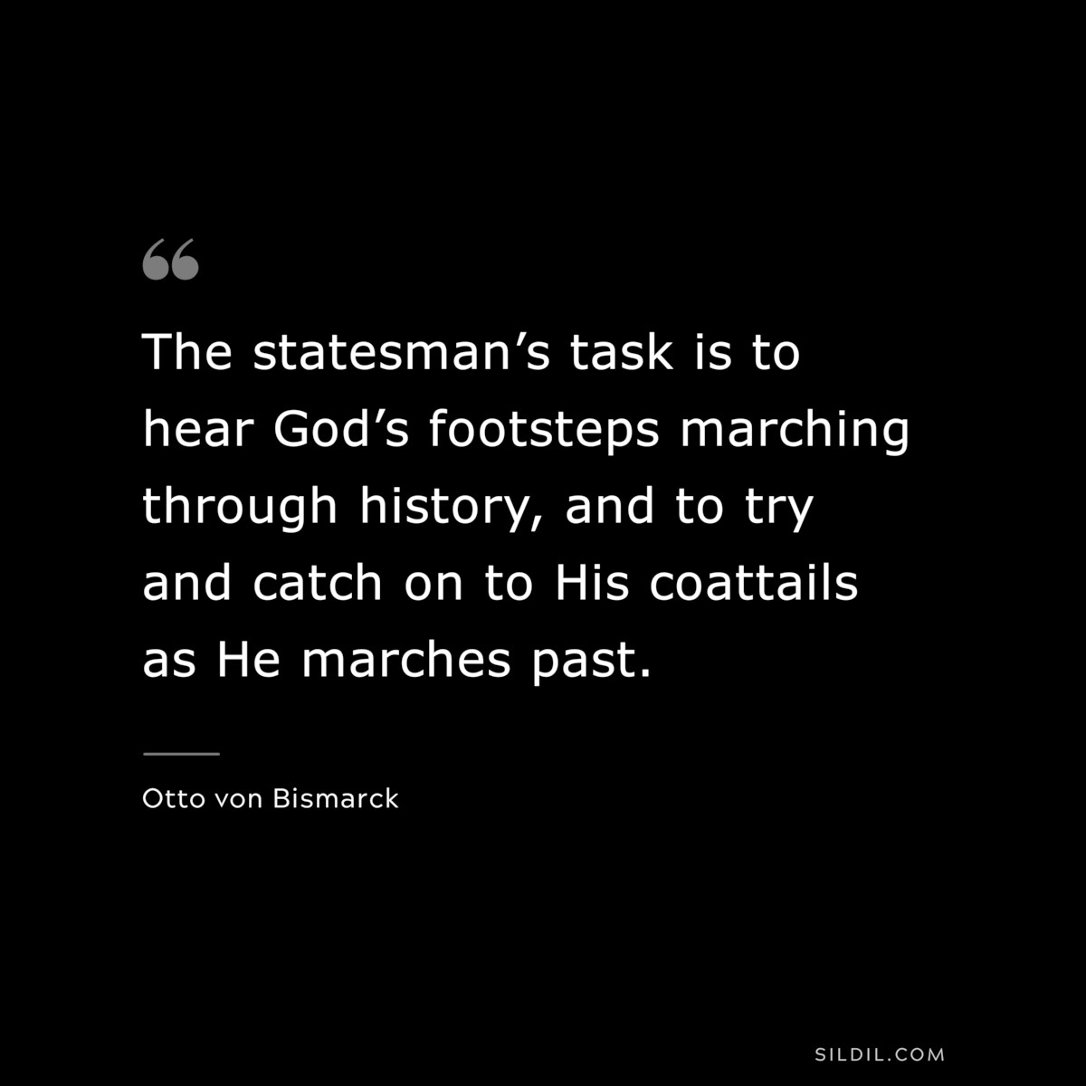 The statesman’s task is to hear God’s footsteps marching through history, and to try and catch on to His coattails as He marches past. ― Otto von Bismarck