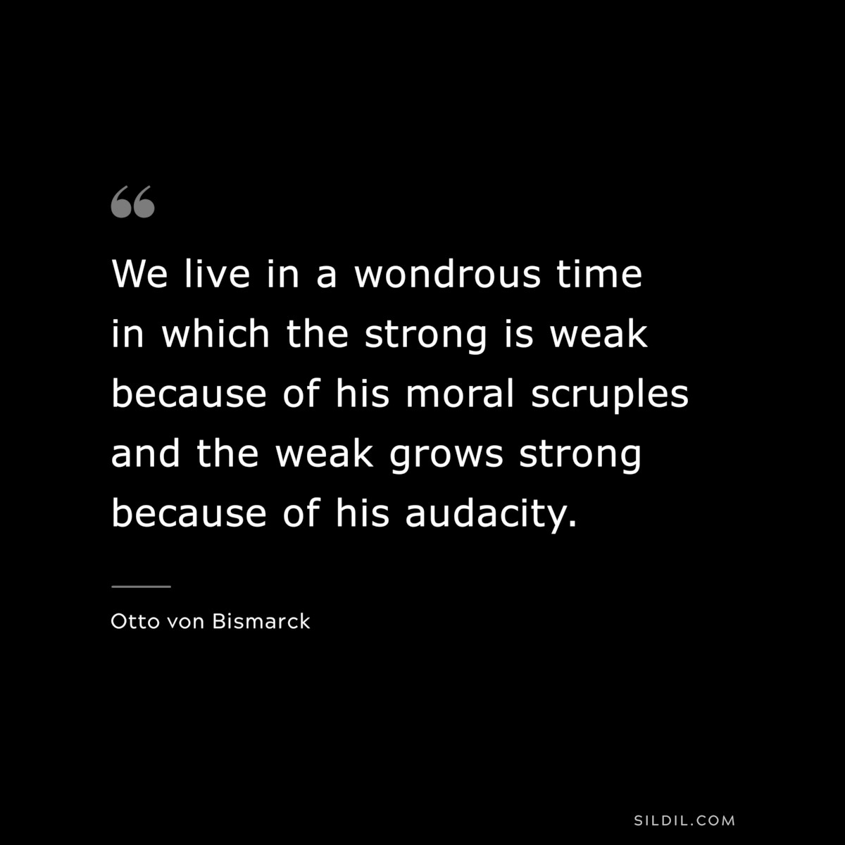 We live in a wondrous time in which the strong is weak because of his moral scruples and the weak grows strong because of his audacity. ― Otto von Bismarck