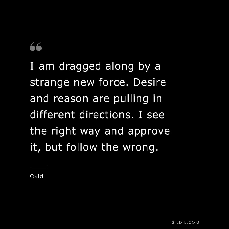I am dragged along by a strange new force. Desire and reason are pulling in different directions. I see the right way and approve it, but follow the wrong. ― Ovid