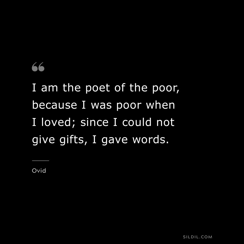 I am the poet of the poor, because I was poor when I loved; since I could not give gifts, I gave words. ― Ovid