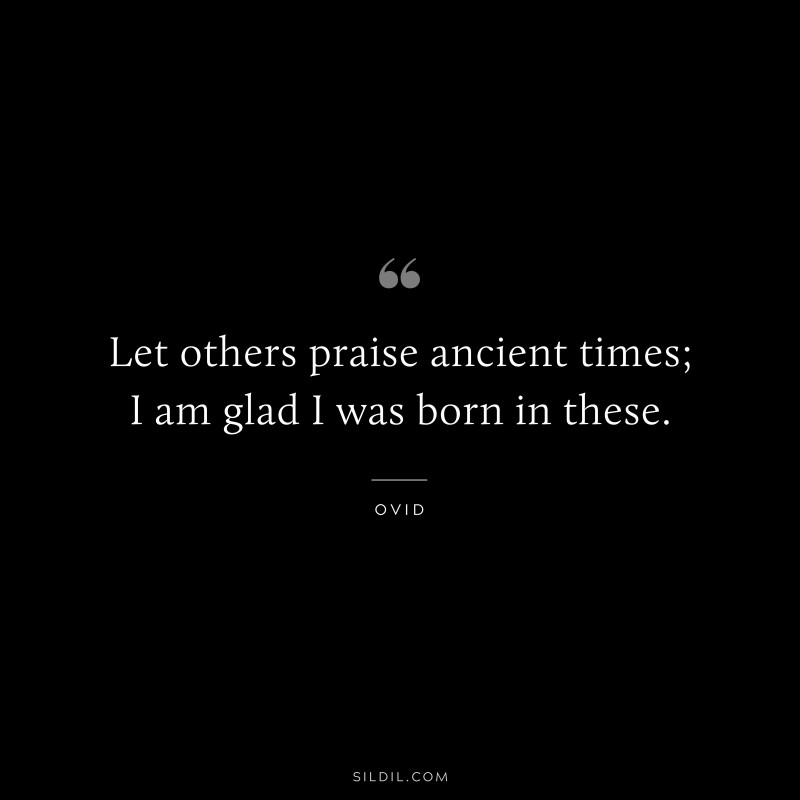 Let others praise ancient times; I am glad I was born in these. ― Ovid