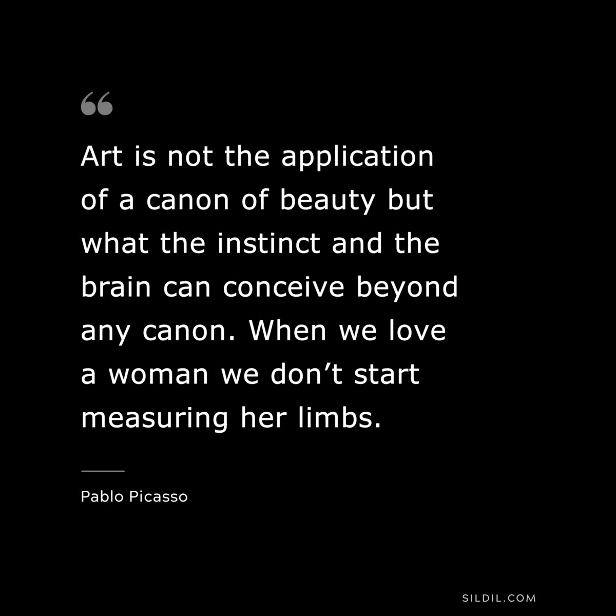 Art is not the application of a canon of beauty but what the instinct and the brain can conceive beyond any canon. When we love a woman we don’t start measuring her limbs. ― Pablo Picasso