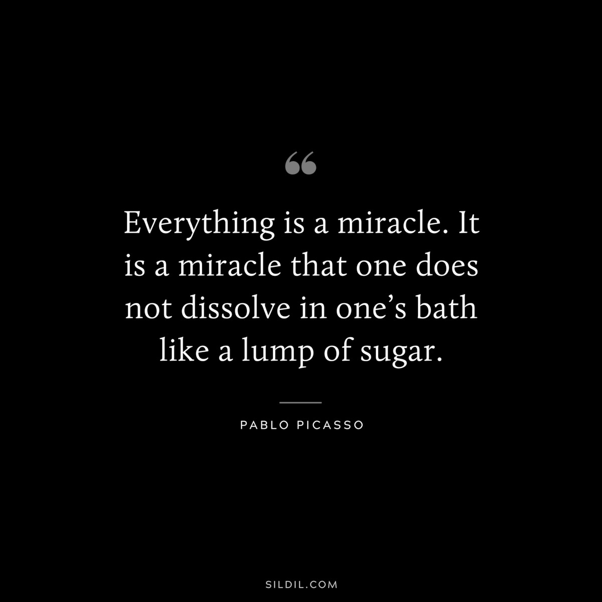 Everything is a miracle. It is a miracle that one does not dissolve in one’s bath like a lump of sugar. ― Pablo Picasso