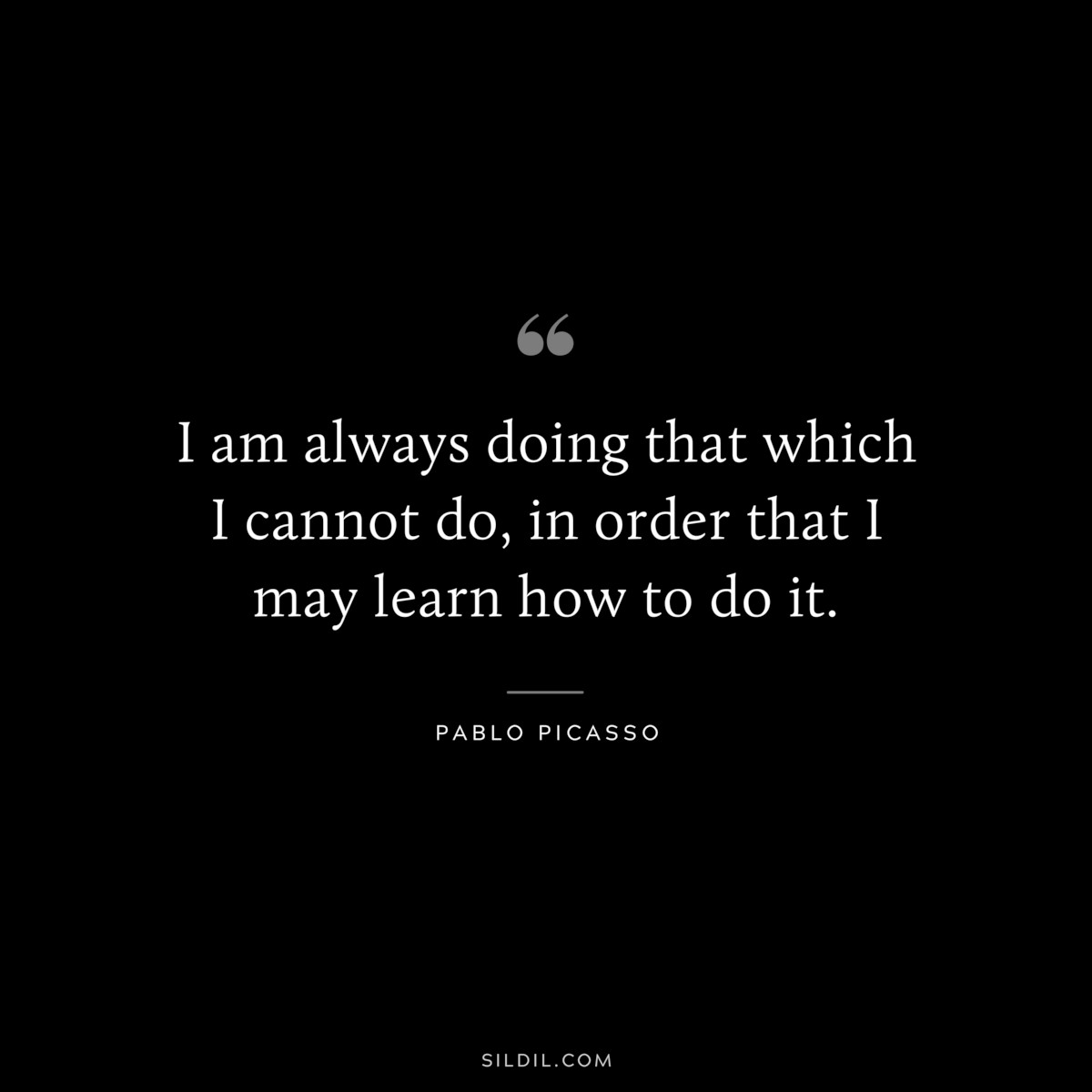 I am always doing that which I cannot do, in order that I may learn how to do it. ― Pablo Picasso