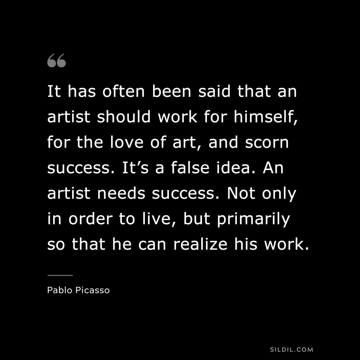 It has often been said that an artist should work for himself, for the love of art, and scorn success. It’s a false idea. An artist needs success. Not only in order to live, but primarily so that he can realize his work. ― Pablo Picasso