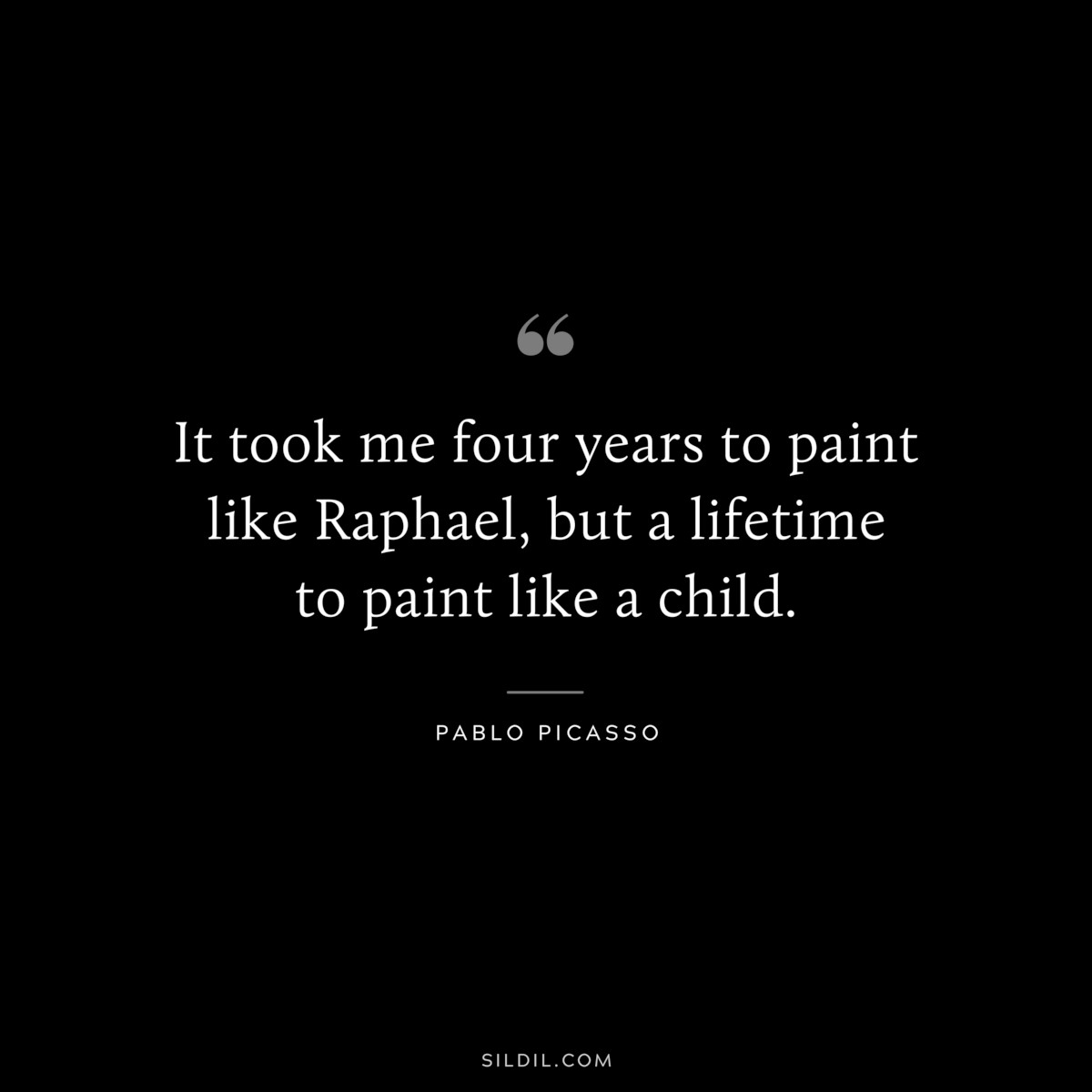 It took me four years to paint like Raphael, but a lifetime to paint like a child. ― Pablo Picasso