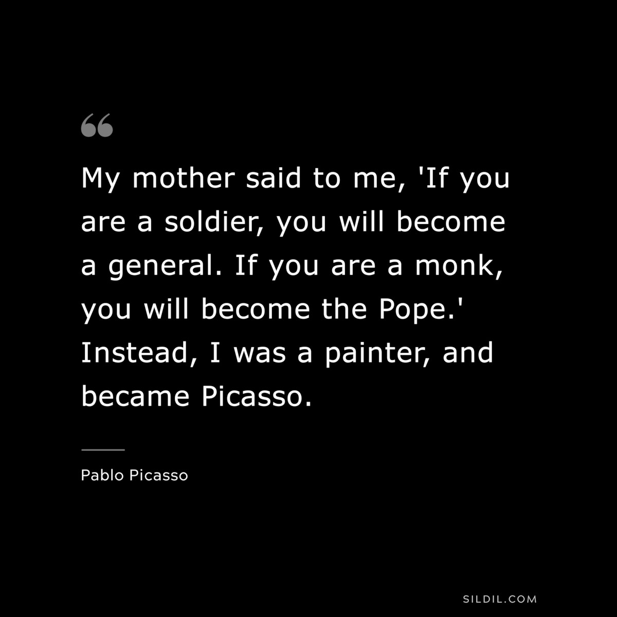 My mother said to me, 'If you are a soldier, you will become a general. If you are a monk, you will become the Pope.' Instead, I was a painter, and became Picasso. ― Pablo Picasso