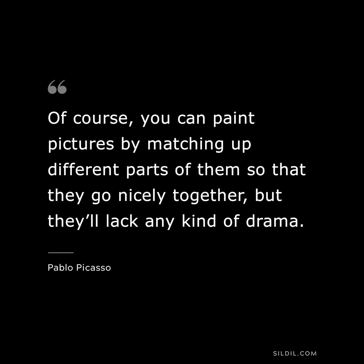 Of course, you can paint pictures by matching up different parts of them so that they go nicely together, but they’ll lack any kind of drama. ― Pablo Picasso