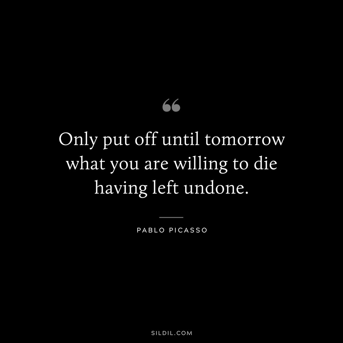 Only put off until tomorrow what you are willing to die having left undone. ― Pablo Picasso