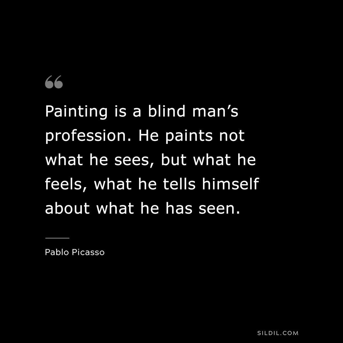 Painting is a blind man’s profession. He paints not what he sees, but what he feels, what he tells himself about what he has seen. ― Pablo Picasso