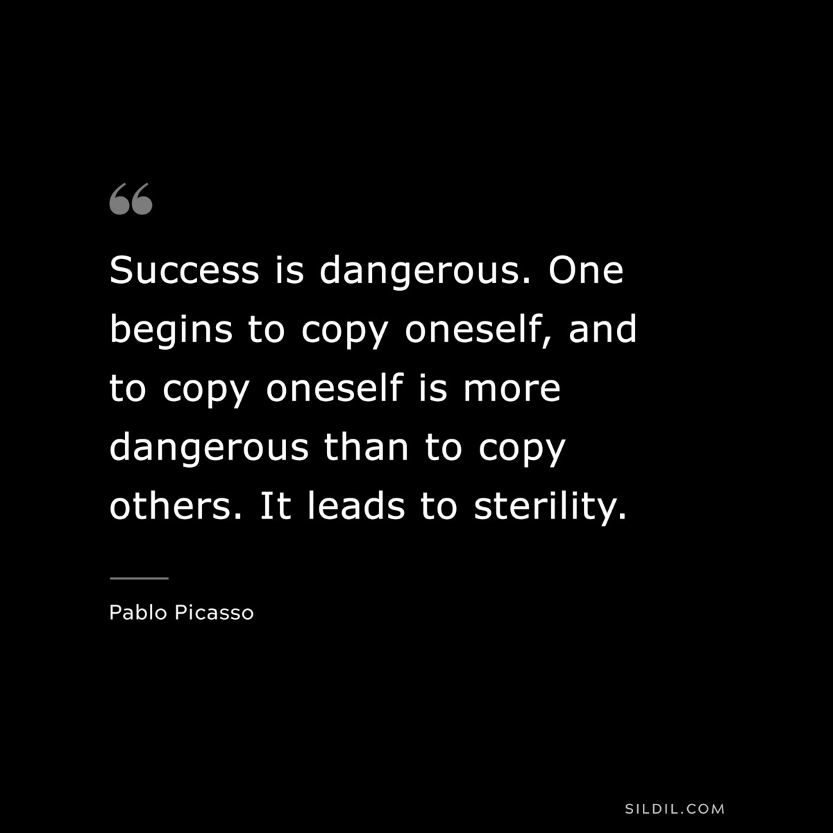 Success is dangerous. One begins to copy oneself, and to copy oneself is more dangerous than to copy others. It leads to sterility. ― Pablo Picasso