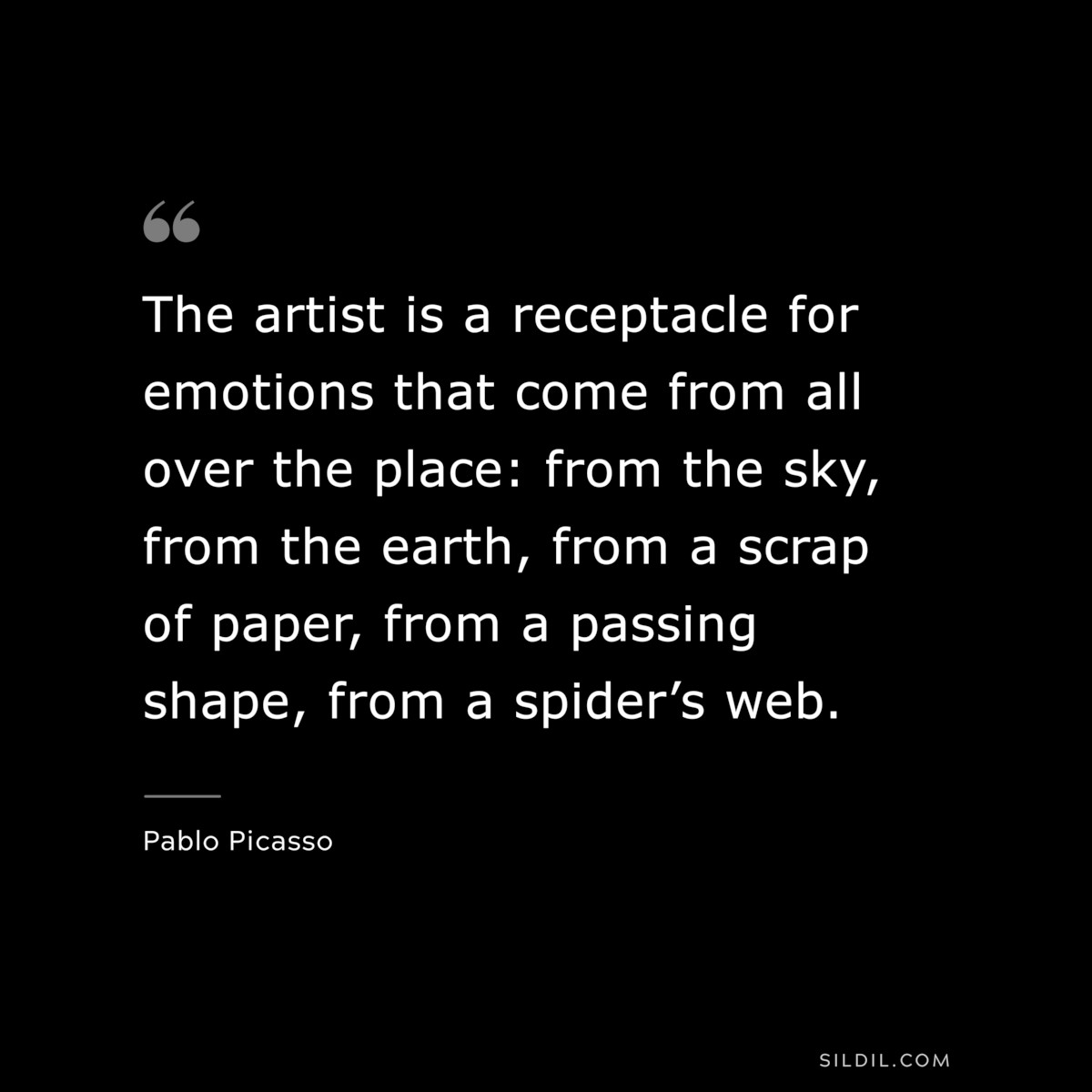 The artist is a receptacle for emotions that come from all over the place: from the sky, from the earth, from a scrap of paper, from a passing shape, from a spider’s web. ― Pablo Picasso