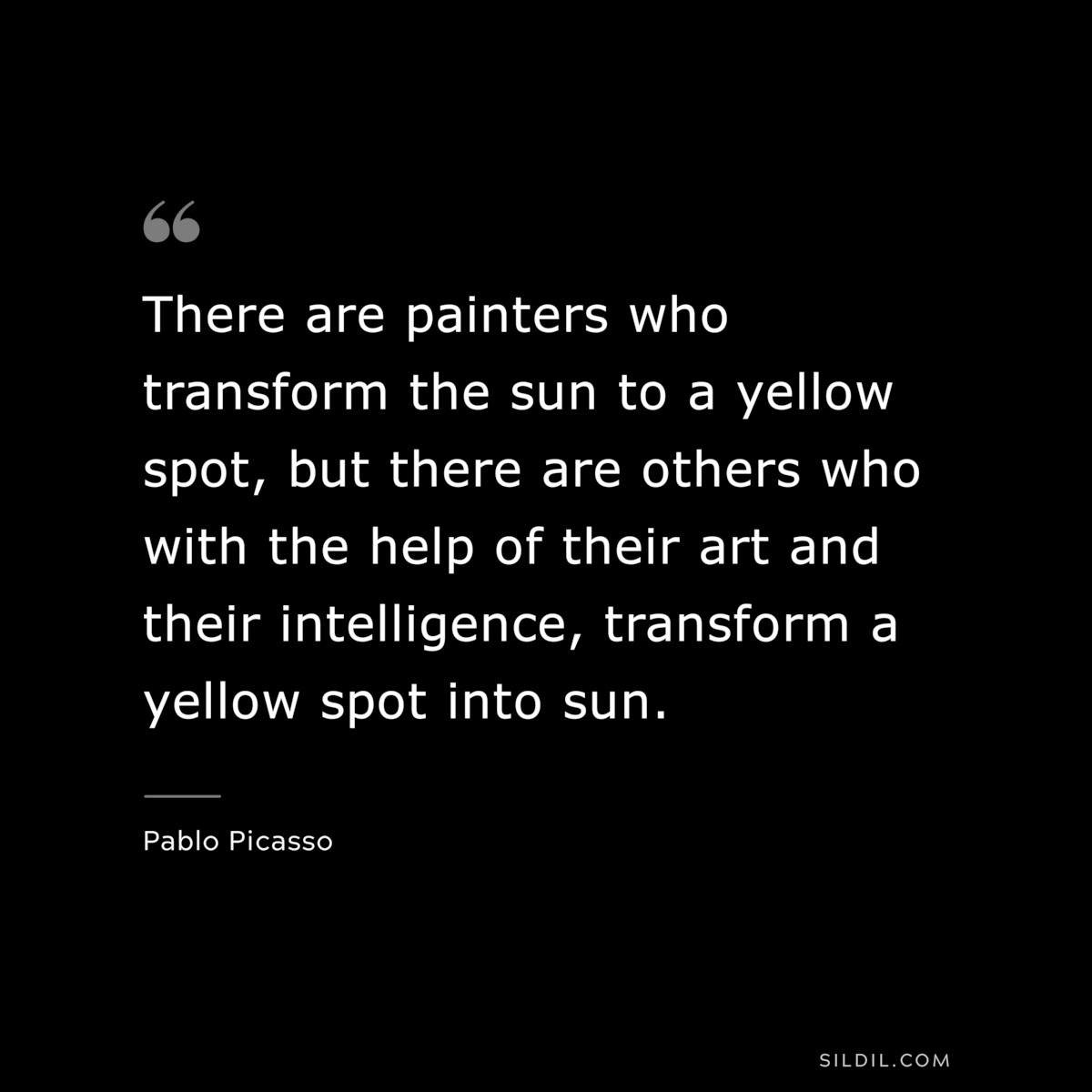There are painters who transform the sun to a yellow spot, but there are others who with the help of their art and their intelligence, transform a yellow spot into sun. ― Pablo Picasso
