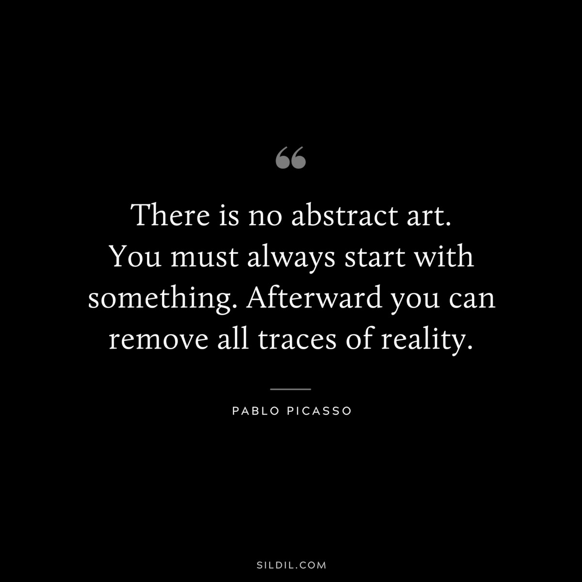 There is no abstract art. You must always start with something. Afterward you can remove all traces of reality. ― Pablo Picasso