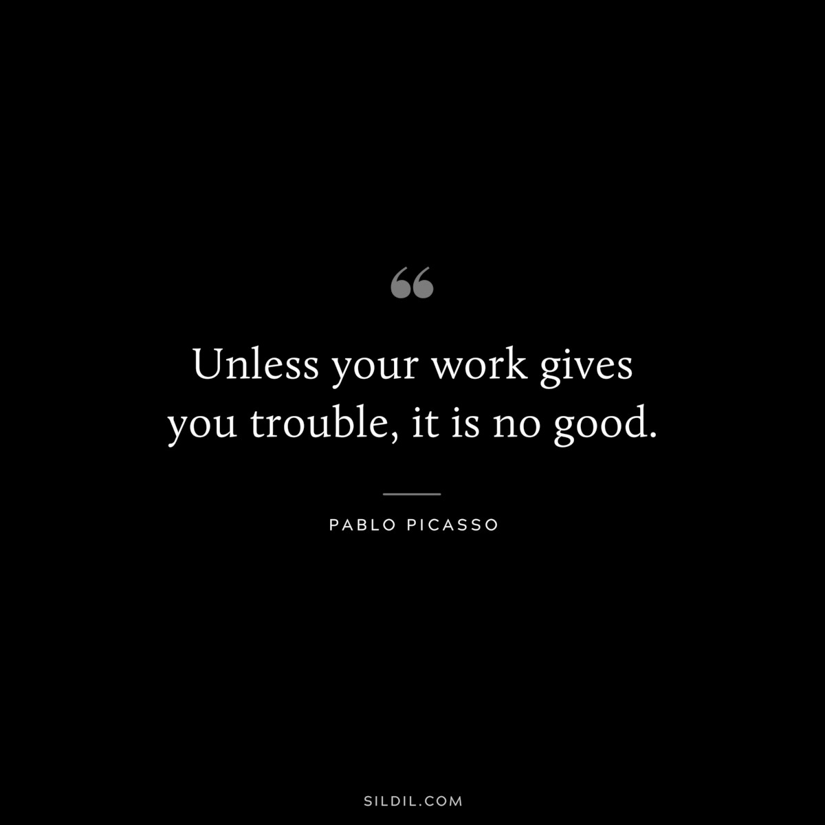 Unless your work gives you trouble, it is no good. ― Pablo Picasso