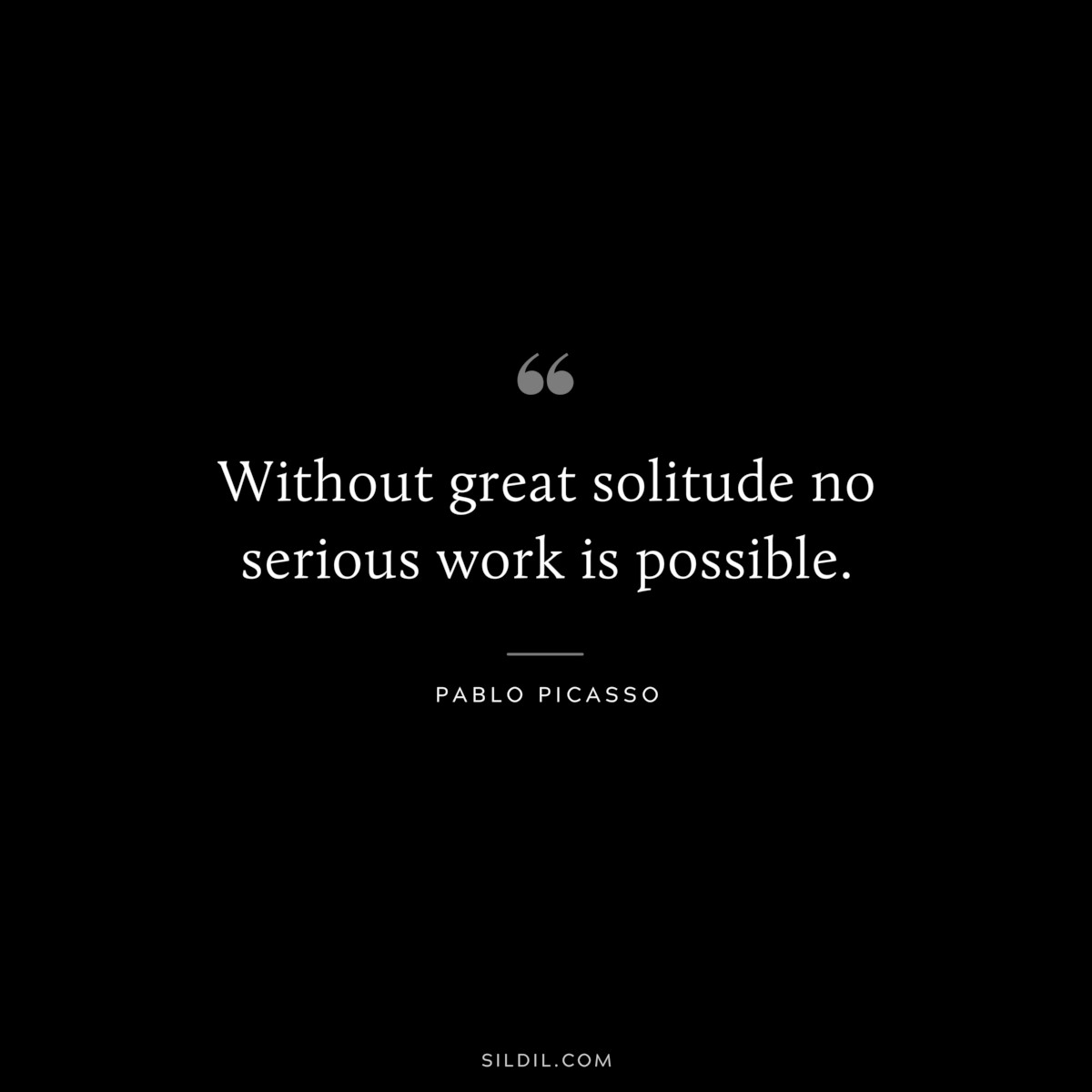 Without great solitude no serious work is possible. ― Pablo Picasso
