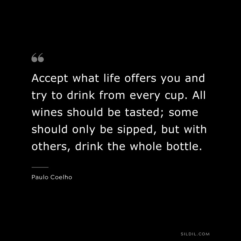 Accept what life offers you and try to drink from every cup. All wines should be tasted; some should only be sipped, but with others, drink the whole bottle. ― Paulo Coelho