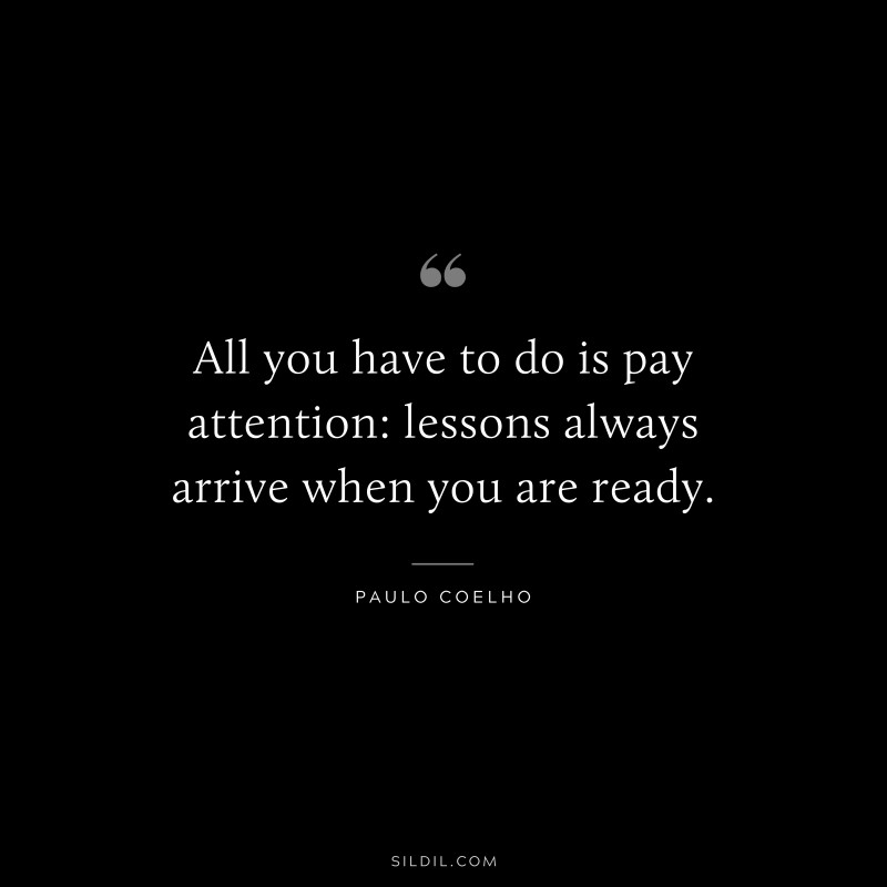 All you have to do is pay attention: lessons always arrive when you are ready. ― Paulo Coelho