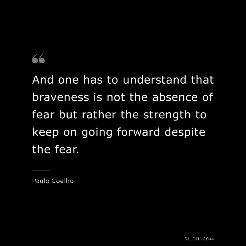 And one has to understand that braveness is not the absence of fear but rather the strength to keep on going forward despite the fear. ― Paulo Coelho