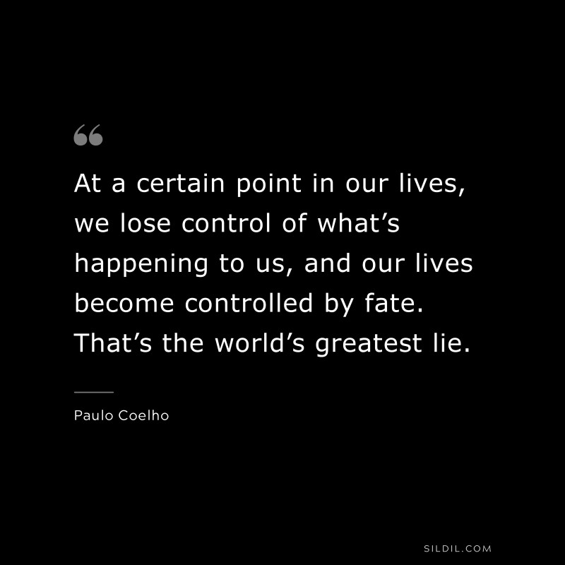At a certain point in our lives, we lose control of what’s happening to us, and our lives become controlled by fate. That’s the world’s greatest lie. ― Paulo Coelho