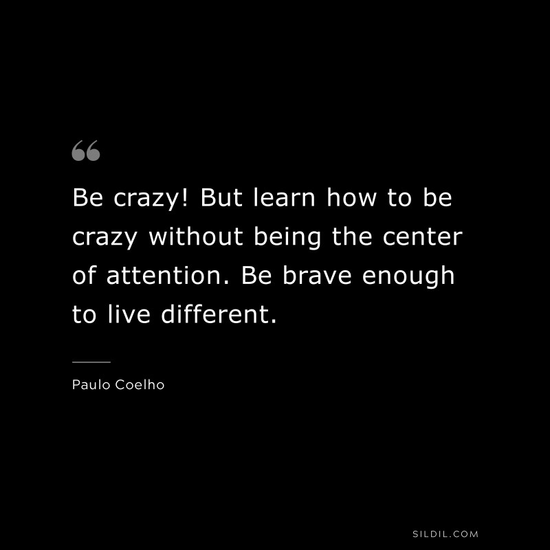 Be crazy! But learn how to be crazy without being the center of attention. Be brave enough to live different. ― Paulo Coelho