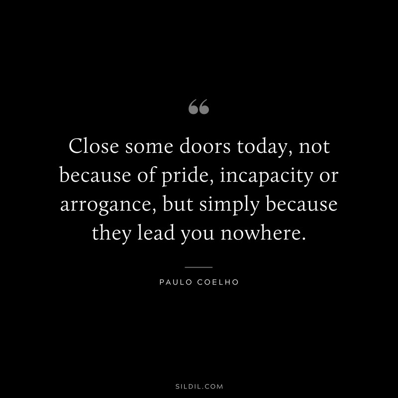 Close some doors today, not because of pride, incapacity or arrogance, but simply because they lead you nowhere. ― Paulo Coelho