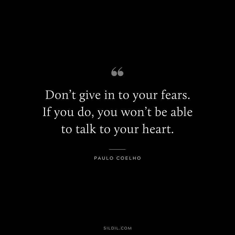 Don’t give in to your fears. If you do, you won’t be able to talk to your heart. ― Paulo Coelho