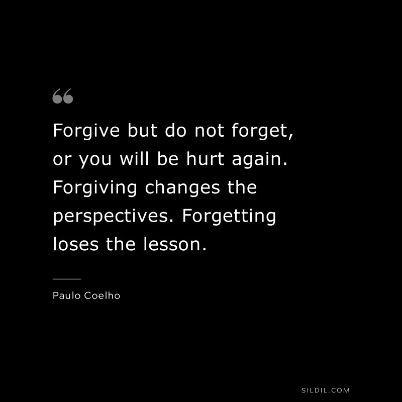 Forgive but do not forget, or you will be hurt again. Forgiving changes the perspectives. Forgetting loses the lesson. ― Paulo Coelho